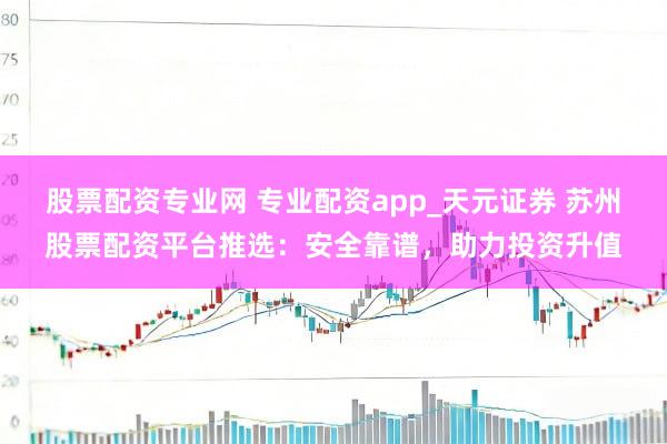 股票配资专业网 专业配资app_天元证券 苏州股票配资平台推选：安全靠谱，助力投资升值