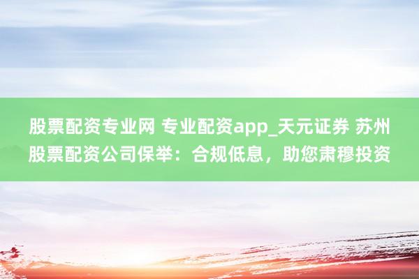股票配资专业网 专业配资app_天元证券 苏州股票配资公司保举：合规低息，助您肃穆投资