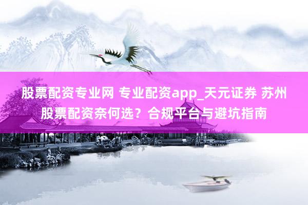 股票配资专业网 专业配资app_天元证券 苏州股票配资奈何选？合规平台与避坑指南