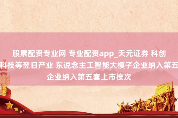股票配资专业网 专业配资app_天元证券 科创板拥抱量子科技等翌日产业 东说念主工智能大模子企业纳入第五套上市挨次