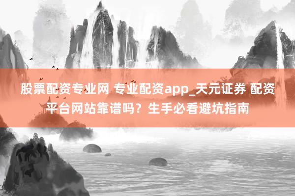 股票配资专业网 专业配资app_天元证券 配资平台网站靠谱吗？生手必看避坑指南