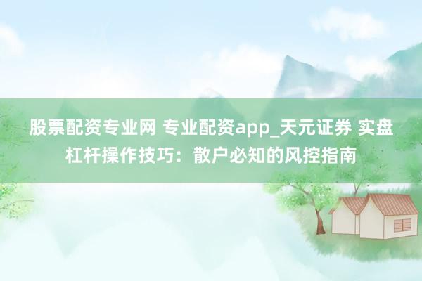 股票配资专业网 专业配资app_天元证券 实盘杠杆操作技巧：散户必知的风控指南