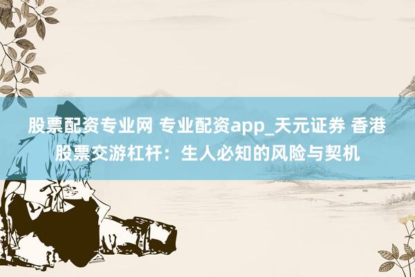 股票配资专业网 专业配资app_天元证券 香港股票交游杠杆：生人必知的风险与契机