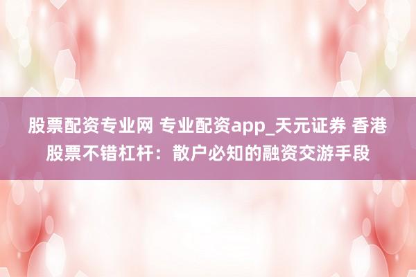 股票配资专业网 专业配资app_天元证券 香港股票不错杠杆：散户必知的融资交游手段