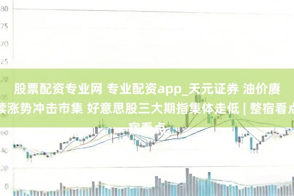 股票配资专业网 专业配资app_天元证券 油价赓续涨势冲击市集 好意思股三大期指集体走低 | 整宿看点