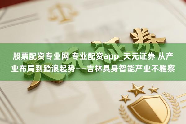 股票配资专业网 专业配资app_天元证券 从产业布局到踏浪起势——吉林具身智能产业不雅察
