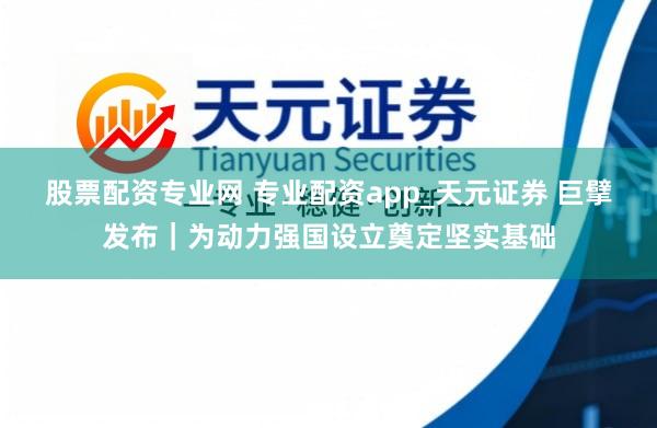 股票配资专业网 专业配资app_天元证券 巨擘发布｜为动力强国设立奠定坚实基础