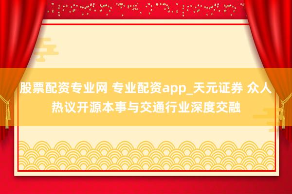 股票配资专业网 专业配资app_天元证券 众人热议开源本事与交通行业深度交融