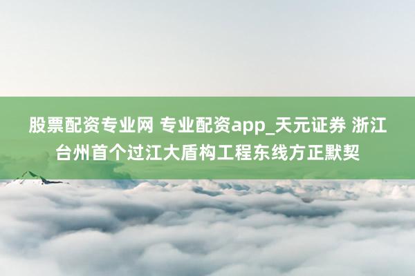 股票配资专业网 专业配资app_天元证券 浙江台州首个过江大盾构工程东线方正默契