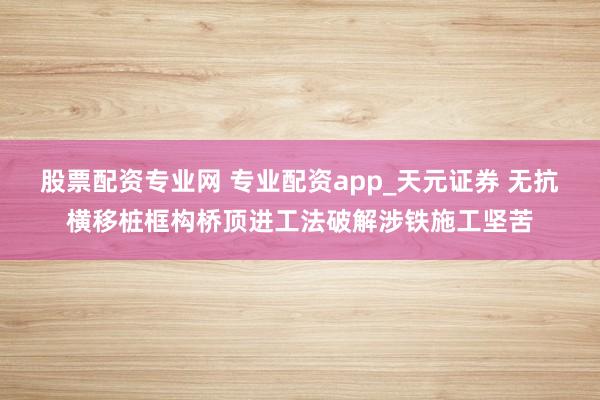 股票配资专业网 专业配资app_天元证券 无抗横移桩框构桥顶进工法破解涉铁施工坚苦
