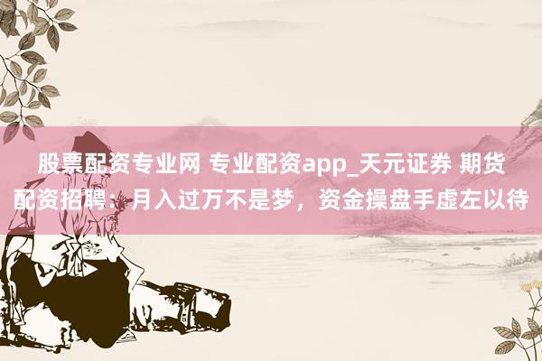 股票配资专业网 专业配资app_天元证券 期货配资招聘：月入过万不是梦，资金操盘手虚左以待