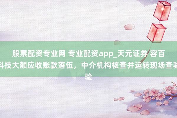 股票配资专业网 专业配资app_天元证券 容百科技大额应收账款落伍，中介机构核查并运转现场查验