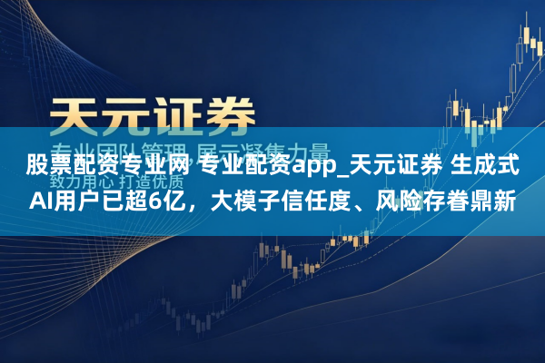 股票配资专业网 专业配资app_天元证券 生成式AI用户已超6亿，大模子信任度、风险存眷鼎新