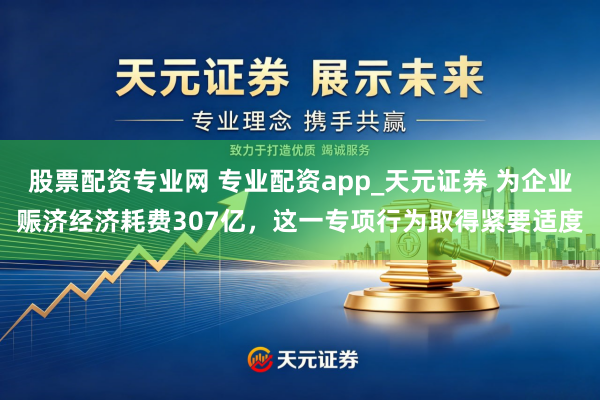股票配资专业网 专业配资app_天元证券 为企业赈济经济耗费307亿，这一专项行为取得紧要适度