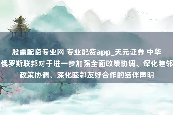 股票配资专业网 专业配资app_天元证券 中华东说念主民共和国和俄罗斯联邦对于进一步加强全面政策协调、深化睦邻友好合作的结伴声明