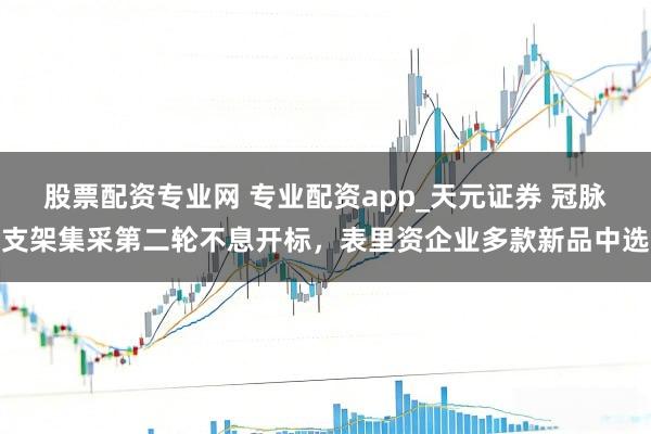股票配资专业网 专业配资app_天元证券 冠脉支架集采第二轮不息开标，表里资企业多款新品中选