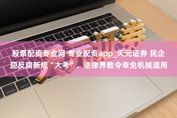 股票配资专业网 专业配资app_天元证券 民企迎反腐新规“大考”，法律界敕令幸免机械适用